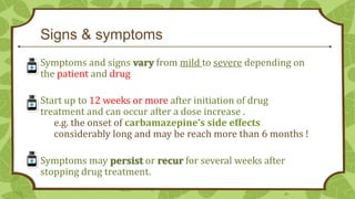 Signs & symptoms
Symptoms and signs vary from mild to severe depending on
the patient and drug

Start up to 12 weeks or more after initiation of drug
treatment and can occur after a dose increase .
e.g. the onset of carbamazepine’s side effects
considerably long and may be reach more than 6 months !
Symptoms may persist or recur for several weeks after
stopping drug treatment.
20

 
