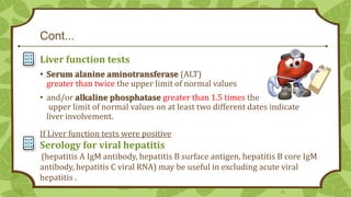 Cont...
Liver function tests
• Serum alanine aminotransferase (ALT)
greater than twice the upper limit of normal values

• and/or alkaline phosphatase greater than 1.5 times the
upper limit of normal values on at least two different dates indicate
liver involvement.
If Liver function tests were positive

Serology for viral hepatitis
(hepatitis A IgM antibody, hepatitis B surface antigen, hepatitis B core IgM
antibody, hepatitis C viral RNA) may be useful in excluding acute viral
hepatitis .
25

 