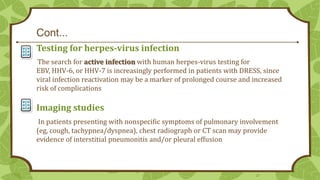Cont...
Testing for herpes-virus infection
The search for active infection with human herpes-virus testing for
EBV, HHV-6, or HHV-7 is increasingly performed in patients with DRESS, since
viral infection reactivation may be a marker of prolonged course and increased
risk of complications

Imaging studies
In patients presenting with nonspecific symptoms of pulmonary involvement
(eg, cough, tachypnea/dyspnea), chest radiograph or CT scan may provide
evidence of interstitial pneumonitis and/or pleural effusion

27

 