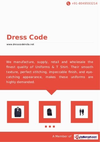 +91-8049593214
A Member of
Dress Code
www.dresscodeindia.net
We manufacture, supply, retail and wholesale the
ﬁnest quality of Uniforms & T Shirt. Their smooth
texture, perfect stitching, impeccable ﬁnish, and eye-
catching appearance, makes these uniforms are
highly demanded.
 