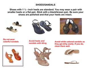 SHOES/SANDALS   Shoes with 1 ½ - inch heels are standard. You may wear a pair with smaller heels or a flat pair. Stick with a black/brown pair. Be sure your shoes are polished and that your heels are intact.  Do not wear colorful sandals Avoid heels and sandals with bling Avoid white colored sandals as they get dirty easily. If you do, clean them well. 