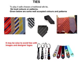   TIES   To play it safe choose a traditional silk tie,  No loud colours or patterns. Given below are some well accepted colours and patterns   It may be wise to avoid ties with images and designer logos 