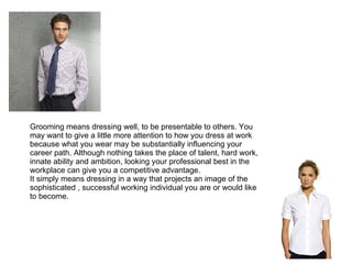 Grooming means dressing well, to be presentable to others. You may want to give a little more attention to how you dress at work because what you wear may be substantially influencing your career path. Although nothing takes the place of talent, hard work, innate ability and ambition, looking your professional best in the workplace can give you a competitive advantage.  It simply means dressing in a way that projects an image of the sophisticated , successful working individual you are or would like to become. 