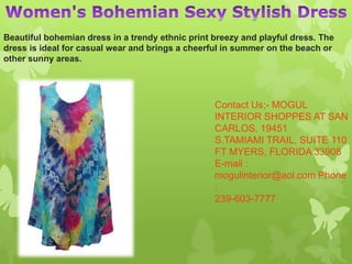 Contact Us;- MOGUL
INTERIOR SHOPPES AT SAN
CARLOS, 19451
S.TAMIAMI TRAIL, SUITE 110
FT MYERS, FLORIDA 33908
E-mail :
mogulinterior@aol.com Phone
:
239-603-7777
Beautiful bohemian dress in a trendy ethnic print breezy and playful dress. The
dress is ideal for casual wear and brings a cheerful in summer on the beach or
other sunny areas.
 