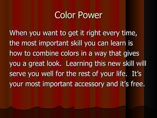 Color Power When you want to get it right every time, the most important skill you can learn is how to combine colors in a way that gives you a great look.  Learning this new skill will serve you well for the rest of your life.  It’s your most important accessory and it’s free. 