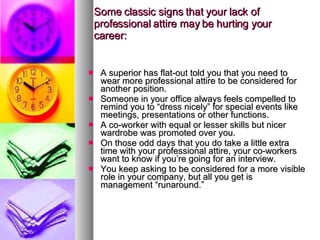 Some classic signs that your lack of professional attire may be hurting your career: A superior has flat-out told you that you need to wear more professional attire to be considered for another position. Someone in your office always feels compelled to remind you to “dress nicely” for special events like meetings, presentations or other functions. A co-worker with equal or lesser skills but nicer wardrobe was promoted over you. On those odd days that you do take a little extra time with your professional attire, your co-workers want to know if you’re going for an interview. You keep asking to be considered for a more visible role in your company, but all you get is management “runaround.” 
