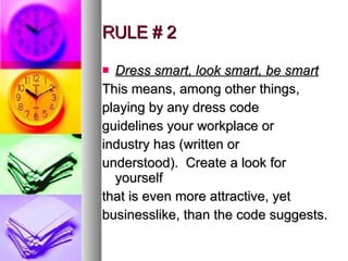 RULE # 2 Dress smart, look smart, be smart This means, among other things, playing by any dress code guidelines your workplace or industry has (written or understood).  Create a look for yourself that is even more attractive, yet businesslike, than the code suggests.  