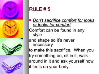 RULE # 5 Don’t sacrifice comfort for looks or looks for comfort Comfort can be found in any style and shape so it’s never necessary to make this sacrifice.  When you try something on, sit in it, walk around in it and ask yourself how it feels on your body. 
