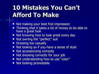 10 Mistakes You Can’t Afford To Make Not making your best first impression Thinking that it takes a lot of money to be able to have a great look Not knowing how to look great every day Not owning the “perfect” suit Dressing too casually Not looking as if you have a sense of style Not accessorizing correctly  Not dressing correctly for your job Not understanding how to use “color” Not looking promotable 