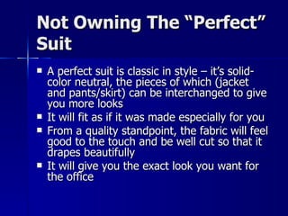 Not Owning The “Perfect” Suit A perfect suit is classic in style – it’s solid-color neutral, the pieces of which (jacket and pants/skirt) can be interchanged to give you more looks It will fit as if it was made especially for you From a quality standpoint, the fabric will feel good to the touch and be well cut so that it drapes beautifully It will give you the exact look you want for the office 