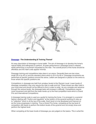 Dressage - The Understanding & Training Thereof

An easy description of dressage is horse ballet. The aim of dressage is to develop the horse's
natural ability and willingness to perform. At peak performance a dressage horse is relaxed
whilst performing a movement requested by the rider. The overall picture of the horse should be
effortless and the rider's aids appear minimal.

Dressage training and competitions take place in an arena. Generally there are two sizes;
small (20 m by 40 m) and the standard arena which is 20 m by 60 m. Dressage movements are
performed at specific positions around the arena. Letters are assigned or placed on the arena to
know where the specific positions are.

Competitions in dressage are held from amateur levels to the Olympic Level. Lower levels of
dressage competition may only require the rider to walk and trot. These shows are often held in
your local area and should not be difficult to find in order to enter. As you compete and advance
through the various levels, the dressage tests will increase in difficulty. Competitions require
more movement and skill from the lower levels up to the final competition level which is Grand
Prix and International Competitions.

A dressage training scale is used as a guide for training the horse. It is arranged in a pyramid
fashion starting with "rhythm and regularity" at the bottom of the pyramid working it's way up
to "collection" which is at the top of the scale. Each level is to be developed and improve on
as the horse progresses in training. Thus a Grand Prix horse, competing at the top level of
competition still needs to perform the bottom levels of the pyramid and not simply show and
perform the highest level.

When competing at the lower levels of dressage you are judged on the basics. This is what the
 