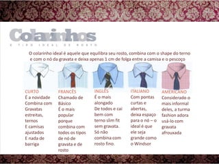 O colarinho ideal é aquele que equilibra seu rosto, combina com o shape do terno e com o nó da gravata e deixa apenas 1 cm de folga entre a camisa e o pescoçoAMERICANOConsiderado o mais informal deles, a turma fashion adora usá-lo com gravata afrouxadaINGLÊSÉ o mais alongadoDe todos e cai bem com terno slim fit sem gravata.Só não combina com rosto fino.ITALIANOCom pontas curtas e abertas, deixa espaço para o nó – o ideal é que ele seja grande como o WindsorCURTOÉ a novidadeCombina comGravatas estreitas, ternosE camisas ajustadosE nada de barrigaFRANCÊSChamado de BásicoÉ o mais popular porque combina com todos os tipos de nó de gravata e de rosto