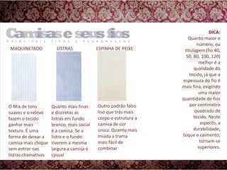 MAQUINETADOLISTRASESPINHA DE PEIXEDICA:Quanto maior o número, ou titulagem (fio 40, 50, 80, 100, 120) melhor é a qualidade do tecido, já que a espessura do fio é mais fina, exigindo uma maior quantidade de fios por centímetro quadrado de tecido. Neste aspecto, a durabilidade, toque e caimento, tornam-se superiores.Outro padrão falso liso que trás mais corpo e estrutura a camisa de cor única. Quanto mais miúda a trama mais fácil de combinarO Mix de tons suaves e o relevo fazem o tecido ganhar mais textura. É uma forma de deixar a camisa mais chique sem entrar nas listras chamativasQuanto mais finas e discretas as listras em fundo branco, mais social é a camisa. Se a listra e o fundo tiverem a mesma largura a camisa é casual