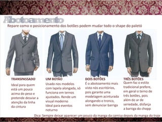 Repare como o posicionamento dos botões podem mudar todo o shape do paletóUM BOTÃODOIS BOTÕESTRÊS BOTÕESTRANSPASSADOÉ o abotoamento mais visto nós escritórios, pois garante uma modelagem acinturada alongando o tronco, sem denunciar barrigaQuem faz o estilo tradicional prefere, em geral o terno de três botões, pois além do ar de seriedade, disfarça a barriga do choppIdeal para quem está um pouco acima do peso e pretende desviar a atenção da linha da cinturaUsado nos modelos com lapela alongada, só funciona em ternos ajustados. Rende um visual modernoIdeal para eventos noturnoDica: Sempre deixar aparecer um pouco da manga da camisa depois da manga do traje