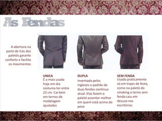 A abertura na parte de trás dos paletós garante conforto e facilita os movimentosDUPLASEM FENDAUNICAUsado praticamente só em trajes de festa, como no paletó do smoking o terno sem fenda caiu em desuso nos escritóriosÉ a mais usada hoje em dia costuma ter entre 22 cm. Cai bem em ternos de modelagem ajustadasInventada pelos ingleses o padrão de duas fendas continua atual. Elas fazem o paletó assentar melhor em quem está acima do peso