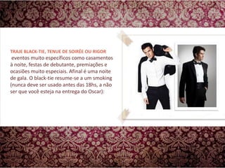 TRAJE BLACK-TIE, TENUE DE SOIRÉE OU RIGOR  eventos muito específicos como casamentos à noite, festas de debutante, premiações e ocasiões muito especiais. Afinal é uma noite de gala. O black-tie resume-se a um smoking (nunca deve ser usado antes das 18hs, a não ser que você esteja na entrega do Oscar): 