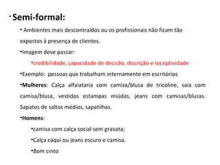 • Semi-formal:
• Ambientes mais descontraídos ou os profissionais não ficam tão
expostos à presença de clientes.
•Imagem deve passar:
•credibilidade, capacidade de decisão, discrição e receptividade
•Exemplo: pessoas que trabalham internamente em escritórios
•Mulheres: Calça alfaiataria com camisa/blusa de tricoline, saia com
camisa/blusa, vestidos estampas miúdas, jeans com camisas/blusas.
Sapatos de saltos médios, sapatilhas.
•Homens:
•camisa com calça social sem gravata;
•Calça cáqui ou jeans escuro e camisa.
•Bom cinto
 