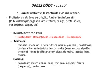 DRESS CODE - casual
• Casual: ambiente descontraído e de criatividade.
• Profissionais da área de criação. Ambientes informais
(Publicidade/propaganda, arquitetura, design, professores,
vendedores, caixas, etc)
– IMAGEM DEVE PROJETAR
• Criatividade - Descontração - Flexibilidade - Credibilidade
– Mulheres:
• terninhos modernos e de tecidos casuais, calças, saias, pantalonas,
camisas e blusas de tecidos descontraídos (jeans escuro, algodão,
tricoline). Peças de alfaitaria com blusas de malha, jaqueta jeans
escura.
– Homens:
• Calça Jeans escuro / brim / sarja, com camisa xadrez / listra
(pequenas); camisa polo;
 