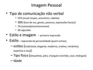 Imagem Pessoal
• Tipo de comunicação não verbal
• 55% (visual roupas, acessórios, cabelos)
• 38% (tom de voz, gestos, posturas, expressões faciais)
• 7% (conteúdo/conhecimento)
• 30 segundos
• Estilo e imagem - primeira impressão
• Estilo – expressão da personalidade (quem somos).
– estilos (tradicional, elegante, moderno, criativo, romântico,
esportivo e sexy).
– Tipo físico (Ampulheta, pêra, triangulo invertido, oval, retângulo)
– Idade
 