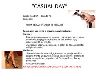 “CASUAL DAY”
Criado nos EUA – década 70
Somente:
SEXTA-FEIRA E VÉSPERA DE FERIADO
Para quem usa terno e gravata nos demais dias
Homens:
Jeans escuro com paletó, camisas mais esportivas; calças
de veludo, sarja grossa; blazers de veludo ou sarja;
jaquetas de lã ou tecido;
mocassins; sapatos de amarrar e botas de couro discreta;
relógio esportivo.
Mulheres:
Blusas informais, com calça jeans escuro/sarja, vestidos
(exceto frente única, tomara que caia ou mini); blazers de
sarja; casaquinhos; jaquetas; tricôs; sapatilhas; botas;
peep-toes
Acessórios maiores
NA REALIDADE É O DIA SEM GRAVATA E SEM SALTO ALTO
 