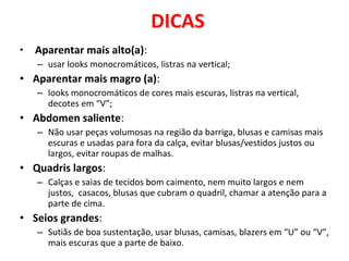 DICAS
• Aparentar mais alto(a):
– usar looks monocromáticos, listras na vertical;
• Aparentar mais magro (a):
– looks monocromáticos de cores mais escuras, listras na vertical,
decotes em “V”;
• Abdomen saliente:
– Não usar peças volumosas na região da barriga, blusas e camisas mais
escuras e usadas para fora da calça, evitar blusas/vestidos justos ou
largos, evitar roupas de malhas.
• Quadris largos:
– Calças e saias de tecidos bom caimento, nem muito largos e nem
justos, casacos, blusas que cubram o quadril, chamar a atenção para a
parte de cima.
• Seios grandes:
– Sutiãs de boa sustentação, usar blusas, camisas, blazers em “U” ou “V”,
mais escuras que a parte de baixo.
 