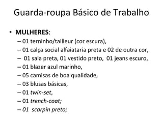 Guarda-roupa Básico de Trabalho
• MULHERES:
– 01 terninho/tailleur (cor escura),
– 01 calça social alfaiataria preta e 02 de outra cor,
– 01 saia preta, 01 vestido preto, 01 jeans escuro,
– 01 blazer azul marinho,
– 05 camisas de boa qualidade,
– 03 blusas básicas,
– 01 twin-set,
– 01 trench-coat;
– 01 scarpin preto;
 