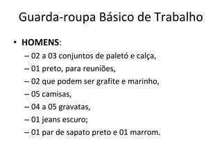 Guarda-roupa Básico de Trabalho
• HOMENS:
– 02 a 03 conjuntos de paletó e calça,
– 01 preto, para reuniões,
– 02 que podem ser grafite e marinho,
– 05 camisas,
– 04 a 05 gravatas,
– 01 jeans escuro;
– 01 par de sapato preto e 01 marrom.
 