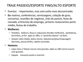 TRAJE PASSEIO/ESPORTE FINO/ALTO ESPORTE
• Eventos - Importantes, mas com estilo mais descontraído.
• Ex: teatros, conferências, vernissagens, colação de grau,
concertos, reuniões de negócios, chás de panela, festa de
noivado, entrevista de emprego, jantares restaurantes porte
médio, festas de trabalho.
• Mulheres:
– Vestidos, tailleurs, blusa e calça/saia (tecidos melhores), pantalonas,
terninhos, se for após às 18hs, o “pretinho básico” cai bem.
– Scarpin salto médio, bolsa menor, bijouterias/jóias/maquiagem
discretas, pouco brilho, cabelo escovado.
• Homens:
– calça clara c/ blazer escuro sem gravata. Após as 18hs terno escuro
com gravata.
– Sapato: mocassin preto e marrom.
 