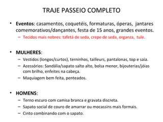 TRAJE PASSEIO COMPLETO
• Eventos: casamentos, coquetéis, formaturas, óperas, jantares
comemorativos/dançantes, festa de 15 anos, grandes eventos.
– Tecidos mais nobres: tafetá de seda, crepe de seda, organza, tule.
• MULHERES:
– Vestidos (longos/curtos), terninhos, tailleurs, pantalonas, top e saia.
– Acessórios: Sandália/sapato salto alto, bolsa menor, bijouterias/jóias
com brilho, enfeites na cabeça.
– Maquiagem bem feita, penteados.
• HOMENS:
– Terno escuro com camisa branca e gravata discreta.
– Sapato social de couro de amarrar ou mocassins mais formais.
– Cinto combinando com o sapato.
 
