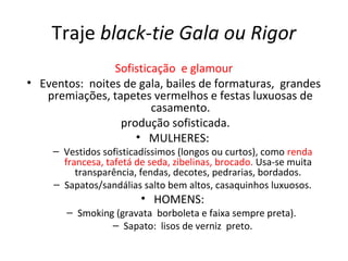 Traje black-tie Gala ou Rigor
Sofisticação e glamour
• Eventos: noites de gala, bailes de formaturas, grandes
premiações, tapetes vermelhos e festas luxuosas de
casamento.
produção sofisticada.
• MULHERES:
– Vestidos sofisticadíssimos (longos ou curtos), como renda
francesa, tafetá de seda, zibelinas, brocado. Usa-se muita
transparência, fendas, decotes, pedrarias, bordados.
– Sapatos/sandálias salto bem altos, casaquinhos luxuosos.
• HOMENS:
– Smoking (gravata borboleta e faixa sempre preta).
– Sapato: lisos de verniz preto.
 