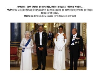 Jantares com chefes de estados, bailes de gala, Prêmio Nobel...
Mulheres: Vestido longo é obrigatório, bainha abaixo do tornozelo e muito bordado.
Jóias sofisticadas.
Homens: Smoking ou casaca (em desuso no Brasil)
 