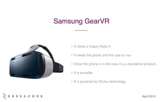 April 2015
Samsung GearVR
✓ It needs a Galaxy Note 4.
✓ It needs the phone and the case to run.
✓ Once the phone is in the case, it is a standalone product.
✓ It is portable.
✓ It is powered by Oculus technology.
 
