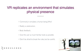 April 2015
✓ Commonly it simulates a human being.Why?
✓ Reality vs abstraction.
✓ Body feedback.
✓ Give the user as much familiar tools as possible.
✓ Don’t be afraid to break the rules, but be careful.
VR replicates an environment that simulates
physical presence
 