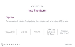April 2015
Into The Storm
CASE STUDY
Objective
Put users directly into the ﬁlm by placing them into the path of an inbound F5 tornado
Oculus DK2 Unity3D Arduino
DMX Fans
Buttkickers
Air Blaster
Webcam
iPad (share)
 