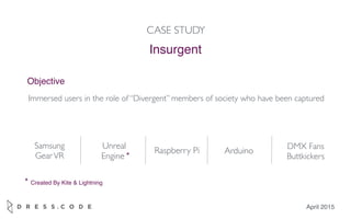 April 2015
Insurgent
CASE STUDY
Objective
Immersed users in the role of “Divergent” members of society who have been captured
Samsung
GearVR
Unreal
Engine
Raspberry Pi DMX Fans
Buttkickers
Arduino
*
* Created By Kite & Lightning
 
