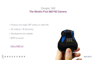 Giroptic 360
The World’s First 360°HD Camera
April 2015
✓ Produce one single 360° photo or video ﬁle.
✓ 2K (videos) / 4K (pictures)
✓ Development kit available
✓ $499 (in June?)
http://360.tv/
 