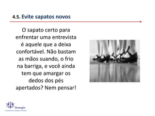 4.5. Evite sapatos novos

   O sapato certo para
 enfrentar uma entrevista
   é aquele que a deixa
 confortável. Não bastam
  as mãos suando, o frio
 na barriga, e você ainda
   tem que amargar os
      dedos dos pés
 apertados? Nem pensar!
 