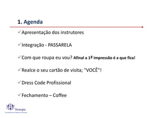 1. Agenda
Apresentação dos instrutores

Integração - PASSARELA

Com que roupa eu vou? Afinal a 1ª impressão é a que fica!

Realce o seu cartão de visita; "VOCÊ"!

Dress Code Profissional

Fechamento – Coffee
 