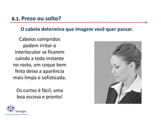 6.1. Preso ou solto?
   O cabelo determina que imagem você quer passar.
   Cabelos compridos
     podem irritar o
 interlocutor se ficarem
 caindo a todo instante
no rosto, um coque bem
 feito deixa a aparência
mais limpa e sofisticada.

 Os curtos é fácil, uma
 boa escova e pronto!
 