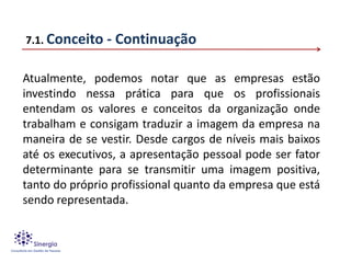 7.1. Conceito   - Continuação

Atualmente, podemos notar que as empresas estão
investindo nessa prática para que os profissionais
entendam os valores e conceitos da organização onde
trabalham e consigam traduzir a imagem da empresa na
maneira de se vestir. Desde cargos de níveis mais baixos
até os executivos, a apresentação pessoal pode ser fator
determinante para se transmitir uma imagem positiva,
tanto do próprio profissional quanto da empresa que está
sendo representada.
 
