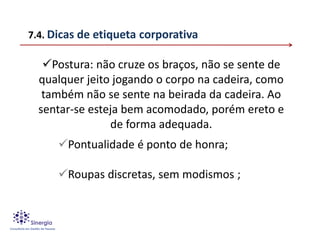 7.4. Dicas de etiqueta corporativa

   Postura: não cruze os braços, não se sente de
  qualquer jeito jogando o corpo na cadeira, como
   também não se sente na beirada da cadeira. Ao
  sentar-se esteja bem acomodado, porém ereto e
                de forma adequada.
      Pontualidade é ponto de honra;

      Roupas discretas, sem modismos ;
 