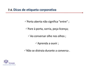 7.4. Dicas de etiqueta corporativa


           Porta aberta não significa "entre" ;

            Pare à porta, sorria, peça licença;

              Ao conversar olhe nos olhos ;

                    Aprenda a ouvir ;

           Não se distraia durante a conversa .
 