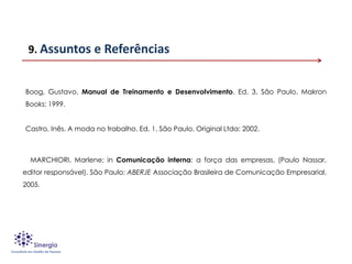 9. Assuntos e Referências


Boog, Gustavo. Manual de Treinamento e Desenvolvimento. Ed. 3. São Paulo. Makron
Books: 1999.


Castro, Inês. A moda no trabalho. Ed. 1. São Paulo. Original Ltda: 2002.



  MARCHIORI, Marlene; in Comunicação interna: a força das empresas, (Paulo Nassar,
editor responsável). São Paulo: ABERJE Associação Brasileira de Comunicação Empresarial,
2005.
 