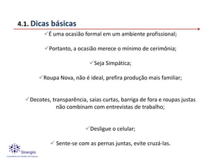 4.1. Dicas básicas
         É uma ocasião formal em um ambiente profissional;

         Portanto, a ocasião merece o mínimo de cerimônia;

                            Seja Simpática;

       Roupa Nova, não é ideal, prefira produção mais familiar;


  Decotes, transparência, saias curtas, barriga de fora e roupas justas
              não combinam com entrevistas de trabalho;


                          Desligue o celular;

             Sente-se com as pernas juntas, evite cruzá-las.
 