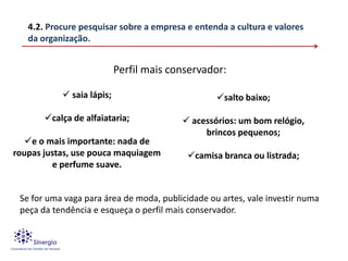 4.2. Procure pesquisar sobre a empresa e entenda a cultura e valores
   da organização.


                           Perfil mais conservador:

            saia lápis;                          salto baixo;

       calça de alfaiataria;             acessórios: um bom relógio,
                                              brincos pequenos;
   e o mais importante: nada de
roupas justas, use pouca maquiagem         camisa branca ou listrada;
         e perfume suave.


 Se for uma vaga para área de moda, publicidade ou artes, vale investir numa
 peça da tendência e esqueça o perfil mais conservador.
 