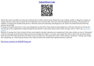 School Dress Code
School dress code is possibly one of the most enforced rules in today's school system. Despite the issues of drugs, alcohol, or dangerous weapons on
campus, the dress code system is clearly the most important issue in schools today. Who cares about the fighting, the bullying, or the education of
students? A teenage girl's shoulder being shown is obviously much more distracting and dangerous to the school environment than kids throwing
punches left and right.
Everyday girls express themselves in new ways through the way they dress. Pants started as being ripped once at the knee, then all over the leg, but
now they go as far as ripping holes straight through the back pockets! A girl's pants always send a certain message, such as "I don't care...show more
content...
Because of a teenage boy's lack of control of their sexual impulses, the girls' educations are compromised. Girls whose clothes are seen as "distracting"
to the boys learning environment have had to go home and change their clothes, or in many cases change their shirt or shorts with unwashed, smelly,
hand–me–down PE clothes found left in the locker rooms year after year. The school dress code is said to enforce "cleanliness"; making a girl change
into a disgusting, pit– stained rag just because it her straps are half an inch smaller than required measures is perfectly
Get more content on HelpWriting.net
 