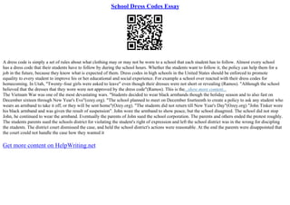 School Dress Codes Essay
A dress code is simply a set of rules about what clothing may or may not be worn to a school that each student has to follow. Almost every school
has a dress code that their students have to follow by during the school hours. Whether the students want to follow it, the policy can help them for a
job in the future, because they know what is expected of them. Dress codes in high schools in the United States should be enforced to promote
equality to every student to improve his or her educational and social experience. For example a school over reacted with their dress codes for
homecoming. In Utah, "Twenty–four girls were asked to leave" even though their dresses were not short or revealing (Ramos). "Although the school
believed that the dresses that they wore were not approved by the dress code"(Ramos). This is the...show more content...
The Vietnam War was one of the most devastating wars. "Students decided to wear black armbands though the holiday season and to also fast on
December sixteen through New Year's Eve"(ozey.org). "The school planned to meet on December fourteenth to create a policy to ask any student who
wears an armband to take it off, or they will be sent home"(Ozey.org). "The students did not return till New Year's Day"(Ozey.org) "John Tinker wore
his black armband and was given the result of suspension". John wore the armband to show peace, but the school disagreed. The school did not stop
John, he continued to wear the armband. Eventually the parents of John sued the school corporation. The parents and others ended the protest roughly.
The students parents sued the schools district for violating the student's right of expression and left the school district was in the wrong for discipling
the students. The district court dismissed the case, and held the school district's actions were reasonable. At the end the parents were disappointed that
the court could not handle the case how they wanted it
Get more content on HelpWriting.net
 