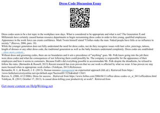 Dress Code Discussion Essay
Dress codes seem to be a hot topic in the workplace now days. What is considered to be appropriate and what is not? The Generation X and
Millennials have certainly caused human resource departments to begin reexamining dress codes in order to hire young, qualified employees.
Appearance in the work force can create confidence. Mark Twain himself stated "Clothes make the man. Naked people have little or no influence in
society." (Reeves, 2006, para. 18)
While the younger generation does not fully understand the need for dress codes, nor do they recognize issues with hair color, piercings, tattoos,
length of dresses or any other dress code, the traditional generation as well as the baby boomers understand completely. Dress codes are established
...show more content...
Without dress and grooming codes, there are no boundaries and it sets a precedence of "anything" goes. Mr. Polk knew going into the job there
were dress codes and what the consequences of not following them could possibly be. The company is responsible for the appearance of their
employees and how it seems to customers. Because FedEx did everything possible to accommodate Mr. Polk despite the dreadlocks, he refused to
follow the rules. (Bernardin & Russell, 2013) Recent research has even proven that we our work is affected by what we wear. It has proven we stay
more focused when in appropriate work clothes. (Tulshyan, 2013) References
Bernardin, H. J., & Russell, J. E. (2013). Human resource management an experiential approach (6th ed.). Retrieved from https:/
/www.betheluniversityonline.net/cps/default.aspx?SectionID=5256&tabid=156#1
Reeves, S. (2006, 4/12/2006). Dress for success. . Retrieved from https://www.forbes.com/2006/04/11/office–dress–codes–cx_sr_0411officedress.html
Tulshyan, R. (2013, October 17, 2013). Is casual dress killing your productivity at work? . Retrieved from
Get more content on HelpWriting.net
 