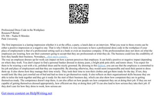 Professional Dress Code in the Workplace
Rosaura P Bernal
EN 306 – Nadia H Morales
Park University
The first impression is a lasting impression whether it is at the office, a party, a lunch date or an interview. What you wear to these events can be
either a positive impression or a negative one. That is why I think it is very necessary to have a professional dress code in the workplace if your
place of employment is that of a professional setting such as a bank or even an insurance company. If the professionalism does not show on what the
employees are wearing, how are their customers going to accept that they are professionals at what they do. The business could lose the credibility of
how they handle their business. Nowadays,...show more content...
The way an employee dresses up for work can impact on how a person perceives that employee. It can hold a positive or negative impact depending
on where they work. You don't expect to find a personal banker dressed in skinny jeans, a bright pink polo shirt, and tennis shoes. You expect for
them to be wearing a suit with a tie, polished shoes and be nicely groomed. By dressing in this fashion, you can see that the employee is committed to
his job and place of employment and that they are responsible. By dressing otherwise, they would seem irresponsible and need their parent to dress
them up. It also shows how they manage their time wisely. They took their time to iron their clothes and got them ready for the day. If not, they
would look like they just crawled out of bed and had no time to get themselves ready. It also reflects on their organizational skills because they are
able to tailor the look together and they get it ready for the start of their business day, which can also show how competent they are in getting
themselves ready. The competence doesn't stop there, it can also affect on how people see how competent they are at doing their job. If they are not
capable of getting themselves dressed appropriately, how efficient are they at doing their job? It can also lead to how serious they take their job. If
they don't care for how they dress to work, how serious are
Get more content on HelpWriting.net
 