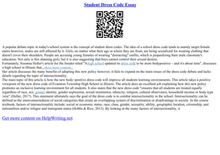 Student Dress Code Essay
A popular debate topic in today's school system is the concept of student dress codes. The idea of a school dress code tends to mainly target female
entire however, males are still affected by it. Girls, no matter what their age or where they are from, are being sexualized for wearing clothing that
doesn't cover their shoulders. People are accusing young females of wearing "distracting" outfits, which is jeopardizing their male classmate's
education. Not only is this shaming girls, but it is also suggesting that boys cannot control their sexual desires.
Fortunately, Susanna Heller's article for the Insider titled "Ahigh school updated its dress code to be more bodypositive – and it's about time", discusses
a high school in Illinois that...show more content...
Her article discusses the many benefits of adopting this new policy however, it fails to expand on the main issues of the dress code debate and lacks
details regarding the topic of intersectionality.
The main topic of this article is how the new body–positive dress code will improve all students learning environments. This article takes a positive
viewpoint of the new dress code of Evanston Township High School in Illinois. The article does an excellent job explaining how this new policy
promotes an inclusive learning environment for all students. It also states that the new dress code "ensures that all students are treated equally
regardless of race, sex, gender identity, gender expression, sexual orientation, ethnicity, religion, cultural observance, household income or body type
/size" (Heller, 2017). This statement ultimately says the goal of the dress code is to combat intersectionality in the school. Intersectionality can be
defined as the interconnectedness of social categories that create an overlapping system of discrimination or disadvantage in society. In the course
textbook, factors of intersectionality include; social or economic status, race, class, gender, sexuality, ability, geographic location, citizenship, and
nationalities and/or refugee and immigrant status (Hobbs & Rice, 2013). By looking at the many factors of intersectionality, it
Get more content on HelpWriting.net
 